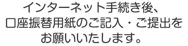インターネット手続き後、口座振替用紙のご記入・ご提出をお願いいたします