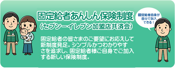 固定給者あんしん保険制度 セブン-イレブン加盟店共済会
固定給者の皆さまのご要望にお応えして新制度発足。
シンプルかつわかりやすさを追求し、固定給者様ご自身でご加入する新しい保険制度