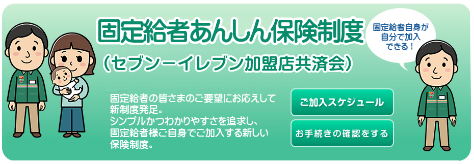 固定給者あんしん保険制度 セブン-イレブン加盟店共済会
固定給者の皆さまのご要望にお応えして新制度発足。
シンプルかつわかりやすさを追求し、固定給者様ご自身でご加入する新しい保険制度